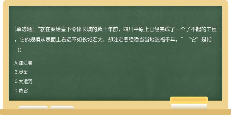 “就在秦始皇下令修长城的数十年前，四川平原上已经完成了一个了不起的工程。它的规模从表面上看远不如长城宏大，却注定要稳稳当当地造福千年。”“它”是指（）