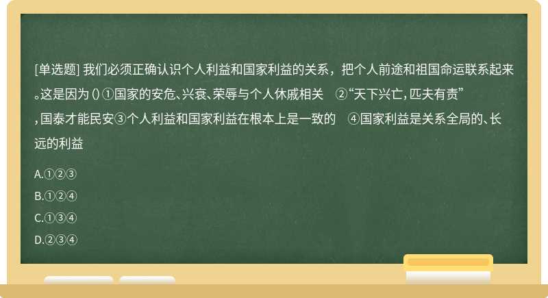 我们必须正确认识个人利益和国家利益的关系，把个人前途和祖国命运联系起来。这是因为（）①国家的安危、兴衰、荣辱与个人休戚相关 ②“天下兴亡，匹夫有责”，国泰才能民安③个人利益和国家利益在根本上是一致的 ④国家利益是关系全局的、长远的利益