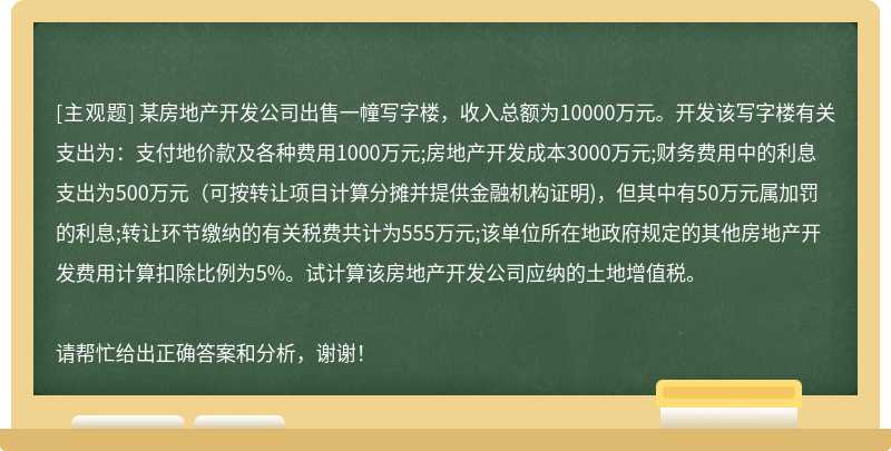 某房地产开发公司出售一幢写字楼，收入总额为10000万元。开发该写字楼有关支出为：支付地价款及各种费用1000万元;房地产开发成本3000万元;财务费用中的利息支出为500万元(可按转让项目计算分摊并提供金融机构证明)，但其中有50万元属加罚的利息;转让环节缴纳的有关税费共计为555万元;该单位所在地政府规定的其他房地产开发费用计算扣除比例为5%。试计算该房地产开发公司应纳的土地增值税。