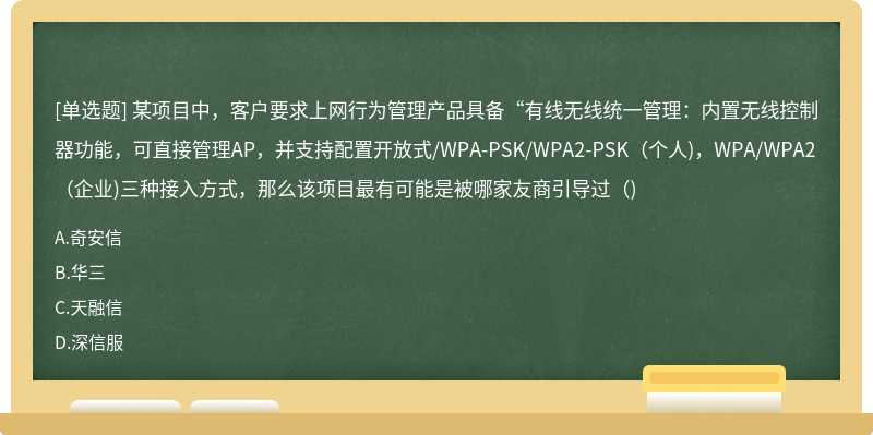 某项目中，客户要求上网行为管理产品具备“有线无线统一管理：内置无线控制器功能，可直接管理AP，并支持配置开放式/WPA-PSK/WPA2-PSK（个人)，WPA/WPA2（企业)三种接入方式，那么该项目最有可能是被哪家友商引导过（)