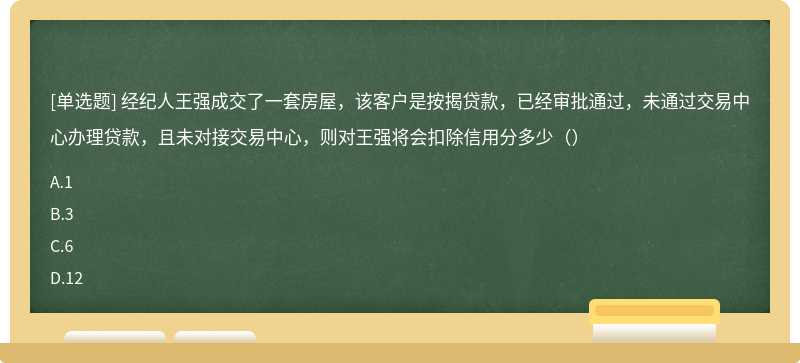 经纪人王强成交了一套房屋，该客户是按揭贷款，已经审批通过，未通过交易中心办理贷款，且未对接交易中心，则对王强将会扣除信用分多少（）