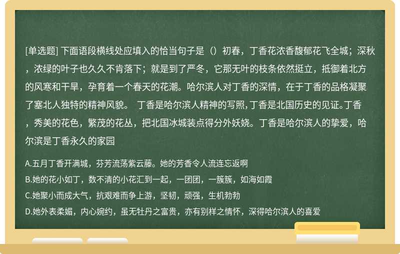 下面语段横线处应填入的恰当句子是（）初春，丁香花浓香馥郁花飞全城；深秋，浓绿的叶子也久久不肯落下；就是到了严冬，它那无叶的枝条依然挺立，抵御着北方的风寒和干旱，孕育着一个春天的花潮。哈尔滨人对丁香的深情，在于丁香的品格凝聚了塞北人独特的精神风貌。 丁香是哈尔滨人精神的写照，丁香是北国历史的见证。丁香，秀美的花色，繁茂的花丛，把北国冰城装点得分外妖娆。丁香是哈尔滨人的挚爱，哈尔滨是丁香永久的家园