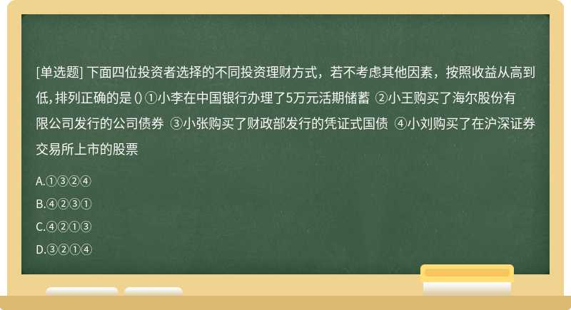 下面四位投资者选择的不同投资理财方式，若不考虑其他因素，按照收益从高到低，排列正确的是（）①小李在中国银行办理了5万元活期储蓄 ②小王购买了海尔股份有限公司发行的公司债券 ③小张购买了财政部发行的凭证式国债 ④小刘购买了在沪深证券交易所上市的股票