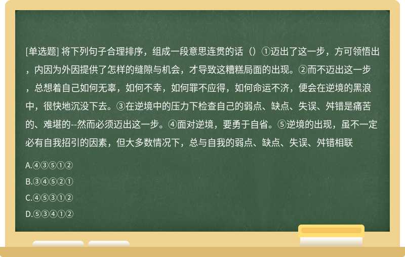 将下列句子合理排序，组成一段意思连贯的话（）①迈出了这一步，方可领悟出，内因为外因提供了怎样的缝隙与机会，才导致这糟糕局面的出现。②而不迈出这一步，总想着自己如何无辜，如何不幸，如何罪不应得，如何命运不济，便会在逆境的黑浪中，很快地沉没下去。③在逆境中的压力下检查自己的弱点、缺点、失误、舛错是痛苦的、难堪的--然而必须迈出这一步。④面对逆境，要勇于自省。⑤逆境的出现，虽不一定必有自我招引的因素，但大多数情况下，总与自我的弱点、缺点、失误、舛错相联