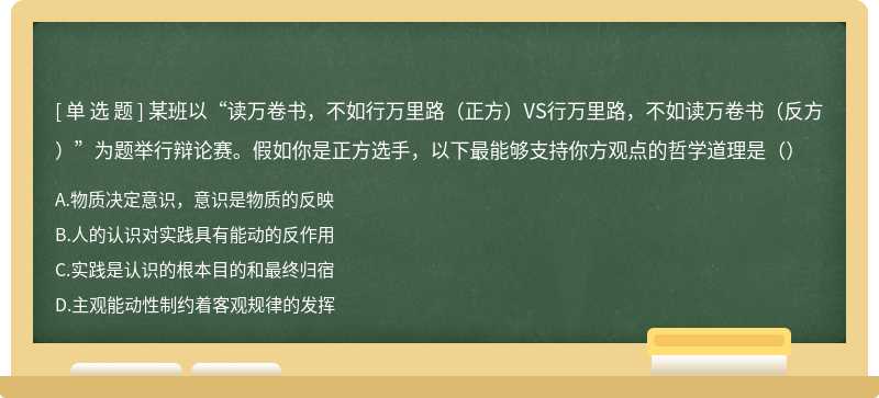 某班以“读万卷书，不如行万里路（正方）VS行万里路，不如读万卷书（反方）”为题举行辩论赛。假如你是正方选手，以下最能够支持你方观点的哲学道理是（）