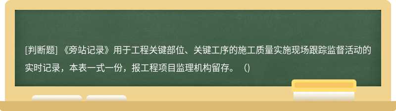 《旁站记录》用于工程关键部位、关键工序的施工质量实施现场跟踪监督活动的实时记录，本表一式一份，报工程项目监理机构留存。（)