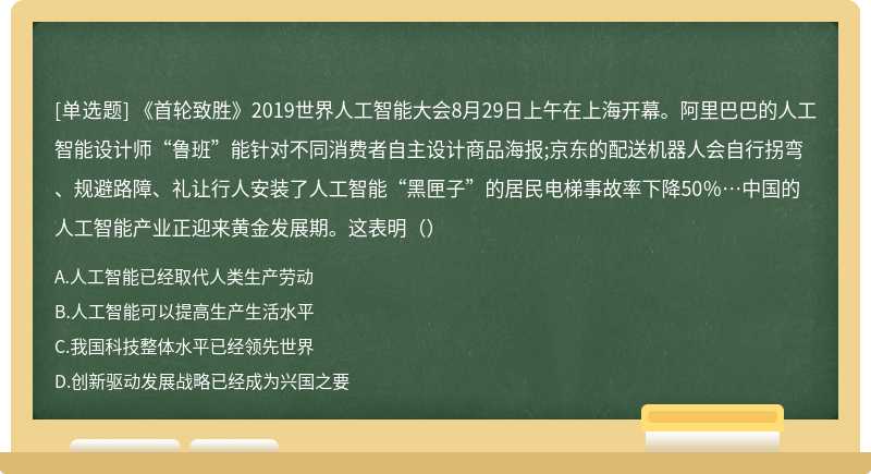 《首轮致胜》2019世界人工智能大会8月29日上午在上海开幕。阿里巴巴的人工智能设计师“鲁班”能针对不同消费者自主设计商品海报;京东的配送机器人会自行拐弯、规避路障、礼让行人安装了人工智能“黑匣子”的居民电梯事故率下降50％…中国的人工智能产业正迎来黄金发展期。这表明（）