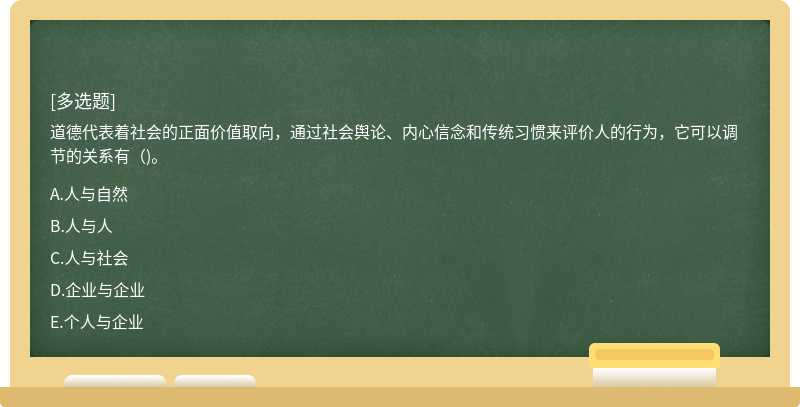 道德代表着社会的正面价值取向，通过社会舆论、内心信念和传统习惯来评价人的行为，它可以调节的关系有（)。