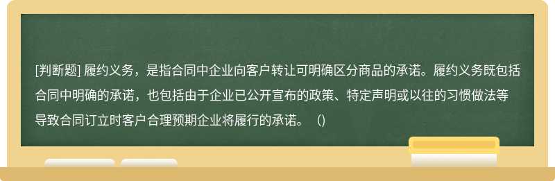 履约义务，是指合同中企业向客户转让可明确区分商品的承诺。履约义务既包括合同中明确的承诺，也包括由于企业已公开宣布的政策、特定声明或以往的习惯做法等导致合同订立时客户合理预期企业将履行的承诺。()