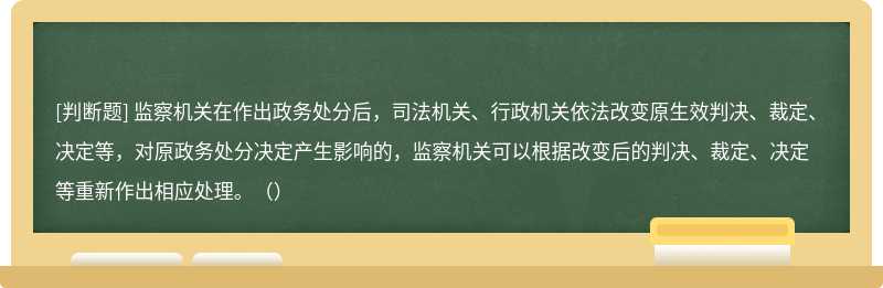 監(jiān)察機(jī)關(guān)在作出政務(wù)處分后，司法機(jī)關(guān)、行政機(jī)關(guān)依法改變?cè)袥Q、裁定、決定等，對(duì)原政務(wù)處分決定產(chǎn)生影響的，監(jiān)察機(jī)關(guān)可以根據(jù)改變后的判決、裁定、決定等重新作出相應(yīng)處理。（）