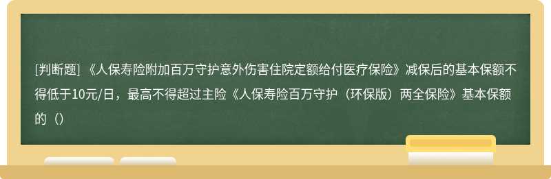 《人保寿险附加百万守护意外伤害住院定额给付医疗保险》减保后的基本保额不得低于10元/日，最高不得超过主险《人保寿险百万守护（环保版）两全保险》基本保额的（）