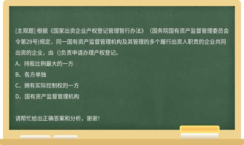 根据《国家出资企业产权登记管理暂行办法》(国务院国有资产监督管理委员会令第29号)规定，同一国有资产监督管理机构及其管理的多个履行出资人职责的企业共同出资的企业，由()负责申请办理产权登记。