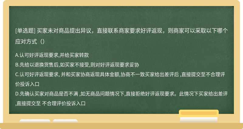 买家未对商品提出异议，直接联系商家要求好评返现，则商家可以采取以下哪个应对方式（）