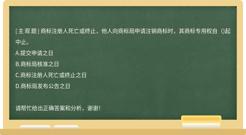 商标注册人死亡或终止，他人向商标局申请注销商标时，其商标专用权自()起中止。