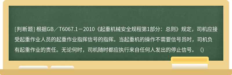 根据GB／T6067.1－2010《起重机械安全规程第1部分：总则》规定，司机应接受起重作业人员的起重作业指挥信号的指挥。当起重机的操作不需要信号员时，司机负有起重作业的责任。无论何时，司机随时都应执行来自任何人发出的停止信号。()