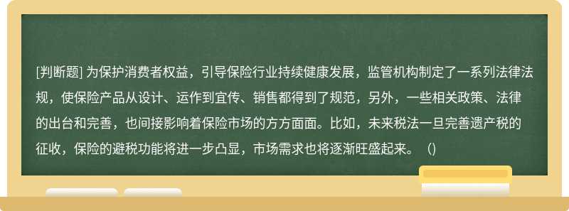 为保护消费者权益，引导保险行业持续健康发展，监管机构制定了一系列法律法规，使保险产品从设计、运作到宜传、销售都得到了规范，另外，一些相关政策、法律的出台和完善，也间接影响着保险市场的方方面面。比如，未来税法一旦完善遗产税的征收，保险的避税功能将进一步凸显，市场需求也将逐渐旺盛起来。（)