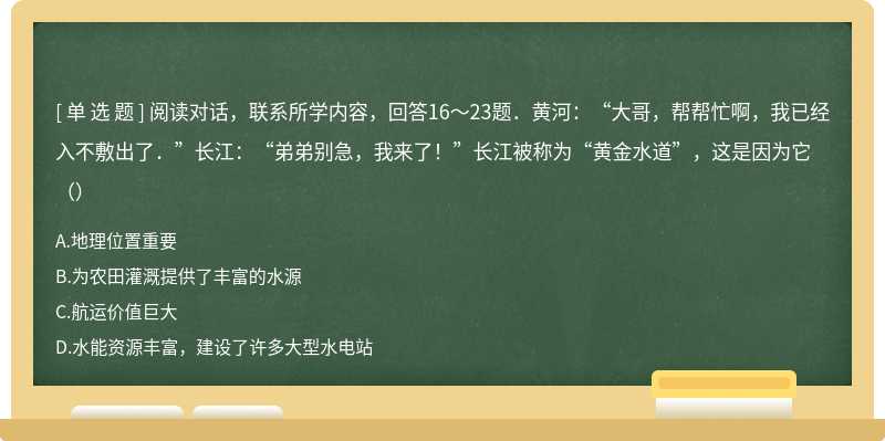 阅读对话，联系所学内容，回答16～23题．黄河：“大哥，帮帮忙啊，我已经入不敷出了．”长江：“弟弟别急，我来了！”长江被称为“黄金水道”，这是因为它（）