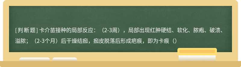 卡介苗接种的局部反应：（2-3周），局部出现红肿硬结、软化、脓疱、破溃、溢脓；（2-3个月）后干燥结痂，痂皮脱落后形成疤痕，即为卡痕（）