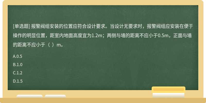 報警閥組安裝的位置應符合設計要求。當設計無要求時，報警閥組應安裝在便于操作的明顯位置，距室內地面高度宜為1.2m；兩側與墻的距離不應小于0.5m，正面與墻的距離不應小于（  ）m。