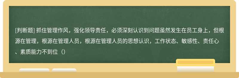 抓住管理作风，强化领导责任，必须深刻认识到问题虽然发生在员工身上，但根源在管理，根源在管理人员，根源在管理人员的思想认识，工作状态、敏感性、责任心、素质能力不到位（）