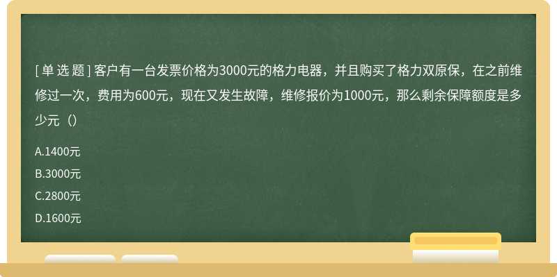 客户有一台发票价格为3000元的格力电器，并且购买了格力双原保，在之前维修过一次，费用为600元，现在又发生故障，维修报价为1000元，那么剩余保障额度是多少元（）