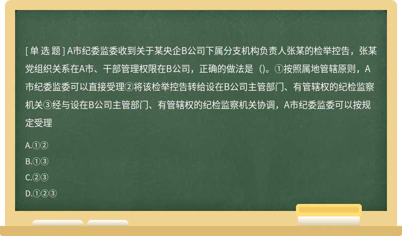 A市纪委监委收到关于某央企B公司下属分支机构负责人张某的检举控告，张某党组织关系在A市、干部管理权限在B公司，正确的做法是()。①按照属地管辖原则，A市纪委监委可以直接受理②将该检举控告转给设在B公司主管部门、有管辖权的纪检监察机关③经与设在B公司主管部门、有管辖权的纪检监察机关协调，A市纪委监委可以按规定受理