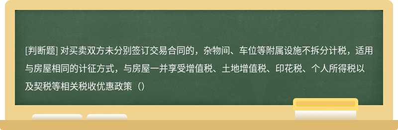 对买卖双方未分别签订交易合同的，杂物间、车位等附属设施不拆分计税，适用与房屋相同的计征方式，与房屋一并享受增值税、土地增值税、印花税、个人所得税以及契税等相关税收优惠政策（）