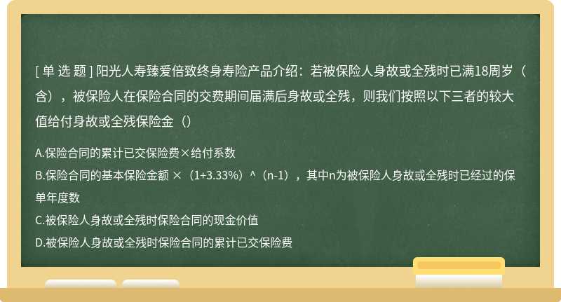 阳光人寿臻爱倍致终身寿险产品介绍：若被保险人身故或全残时已满18周岁（含），被保险人在保险合同的交费期间届满后身故或全残，则我们按照以下三者的较大值给付身故或全残保险金（）