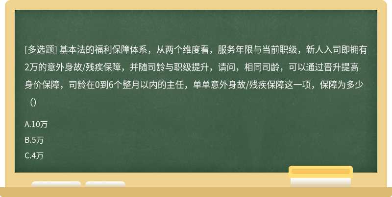 基本法的福利保障体系，从两个维度看，服务年限与当前职级，新人入司即拥有2万的意外身故/残疾保障，并随司龄与职级提升，请问，相同司龄，可以通过晋升提高身价保障，司龄在0到6个整月以内的主任，单单意外身故/残疾保障这一项，保障为多少（）