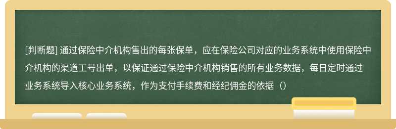 通过保险中介机构售出的每张保单，应在保险公司对应的业务系统中使用保险中介机构的渠道工号出单，以保证通过保险中介机构销售的所有业务数据，每日定时通过业务系统导入核心业务系统，作为支付手续费和经纪佣金的依据（）