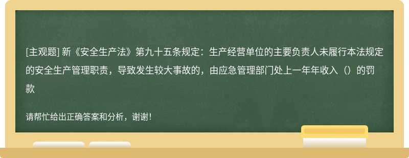 新《安全生产法》第九十五条规定：生产经营单位的主要负责人未履行本法规定的安全生产管理职责，导致发生较大事故的，由应急管理部门处上一年年收入（ ）的罚款