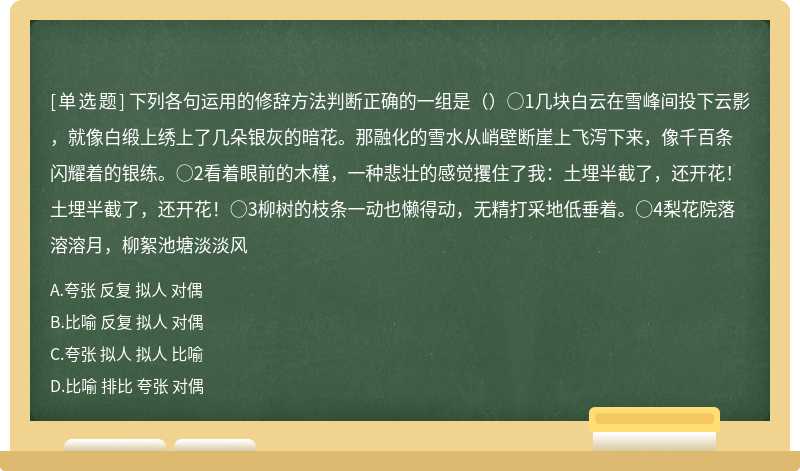 下列各句运用的修辞方法判断正确的一组是（）○1几块白云在雪峰间投下云影，就像白缎上绣上了几朵银灰的暗花。那融化的雪水从峭壁断崖上飞泻下来，像千百条闪耀着的银练。○2看着眼前的木槿，一种悲壮的感觉攫住了我：土埋半截了，还开花！土埋半截了，还开花！○3柳树的枝条一动也懒得动，无精打采地低垂着。○4梨花院落溶溶月，柳絮池塘淡淡风