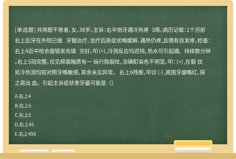 共用题干患者，女，38岁。主诉：右半侧牙遇冷热疼 3周。病历记载：1个月前右上后牙在外院已做 牙髓治疗，治疗后原症状略缓解，遇热仍疼,且偶有自发疼。检查：右上4近中咬合面银汞充填 完好，叩（+）,冷测反应均迟钝，热水可引起痛, 持续数分钟。右上5冠完整，仅见颊面釉质有一 纵行隐裂纹，涂碘酊染色不明显，叩：（+）,在裂 纹处冷热测均较对照牙略敏感，其余未见异常。 右上6残根，叩诊（-）,周围牙龈略红，探之易出 血。引起主诉症状患牙最可能是（）