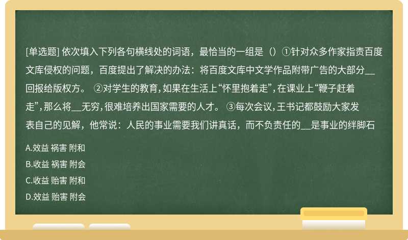 依次填入下列各句横线处的词语，最恰当的一组是（）①针对众多作家指责百度文库侵权的问题，百度提出了解决的办法：将百度文库中文学作品附带广告的大部分__回报给版权方。 ②对学生的教育，如果在生活上“怀里抱着走”，在课业上“鞭子赶着走”，那么将__无穷，很难培养出国家需要的人才。 ③每次会议，王书记都鼓励大家发表自己的见解，他常说：人民的事业需要我们讲真话，而不负责任的__是事业的绊脚石