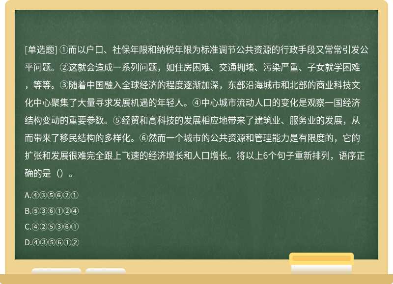 ①而以户口、社保年限和纳税年限为标准调节公共资源的行政手段又常常引发公平问题。②这就会造成一系列问题，如住房困难、交通拥堵、污染严重、子女就学困难，等等。③随着中国融入全球经济的程度逐渐加深，东部沿海城市和北部的商业科技文化中心聚集了大量寻求发展机遇的年轻人。④中心城市流动人口的变化是观察一国经济结构变动的重要参数。⑤经贸和高科技的发展相应地带来了建筑业、服务业的发展，从而带来了移民结构的多样化。⑥然而一个城市的公共资源和管理能力是有限度的，它的扩张和发展很难完全跟上飞速的经济增长和人口增长。将以上6个句子重新排列，语序正确的是（）。