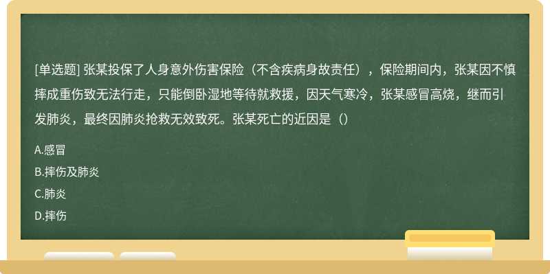 张某投保了人身意外伤害保险（不含疾病身故责任），保险期间内，张某因不慎摔成重伤致无法行走，只能倒卧湿地等待就救援，因天气寒冷，张某感冒高烧，继而引发肺炎，最终因肺炎抢救无效致死。张某死亡的近因是（）