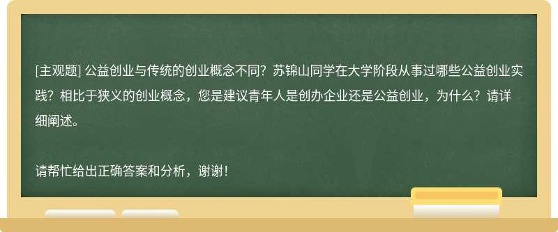 公益创业与传统的创业概念不同？苏锦山同学在大学阶段从事过哪些公益创业实践？相比于狭义的创业概念，您是建议青年人是创办企业还是公益创业，为什么？请详细阐述。