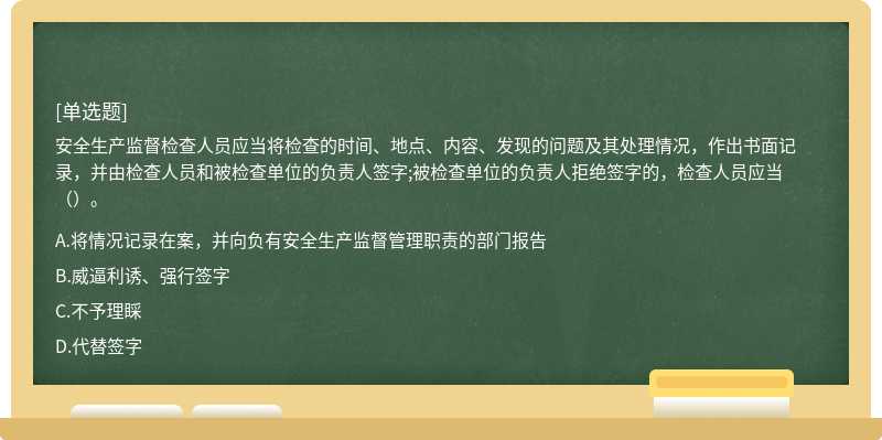 安全生產監(jiān)督檢查人員應當將檢查的時間、地點、內容、發(fā)現的問題及其處理情況，作出書面記錄，并由檢查人員和被檢查單位的負責人簽字;被檢查單位的負責人拒絕簽字的，檢查人員應當（）。