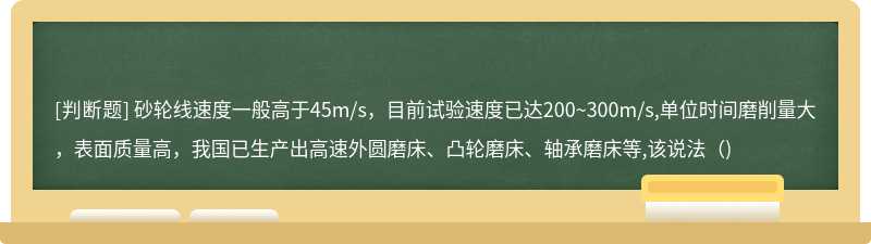 砂轮线速度一般高于45m/s，目前试验速度已达200~300m/s,单位时间磨削量大，表面质量高，我国已生产出高速外圆磨床、凸轮磨床、轴承磨床等,该说法()