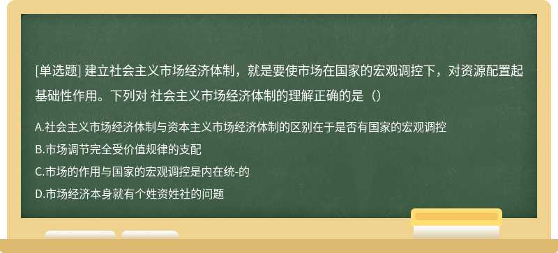 建立社会主义市场经济体制，就是要使市场在国家的宏观调控下，对资源配置起基础性作用。下列对 社会主义市场经济体制的理解正确的是（）