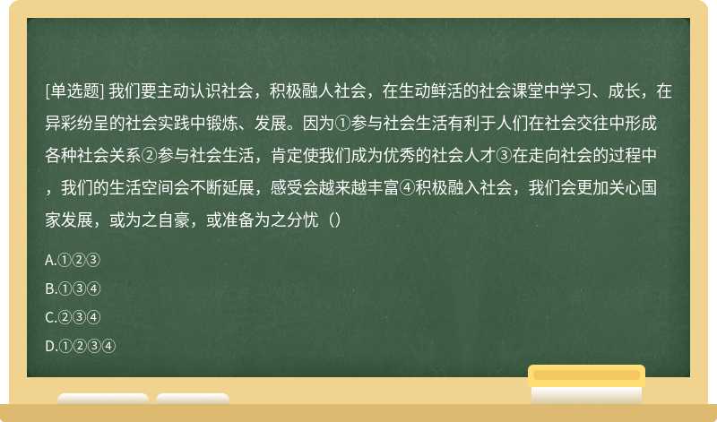 我们要主动认识社会，积极融人社会，在生动鲜活的社会课堂中学习、成长，在异彩纷呈的社会实践中锻炼、发展。因为①参与社会生活有利于人们在社会交往中形成各种社会关系②参与社会生活，肯定使我们成为优秀的社会人才③在走向社会的过程中，我们的生活空间会不断延展，感受会越来越丰富④积极融入社会，我们会更加关心国家发展，或为之自豪，或准备为之分忧（）