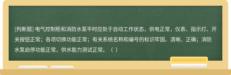 电气控制柜和消防水泵平时应处于自动工作状态，供电正常，仪表、指示灯、开关按钮正常；各项切换功能正常；有关系统名称和编号的标识牢固、清晰、正确；消防水泵启停功能正常，供水能力测试正常。（  ）