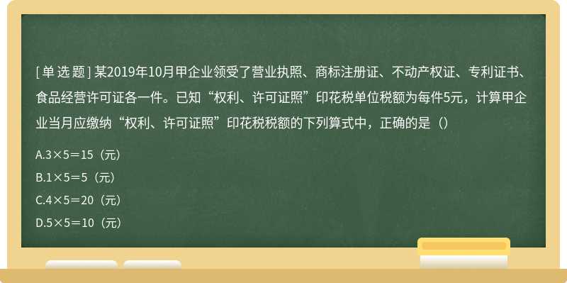 某2019年10月甲企业领受了营业执照、商标注册证、不动产权证、专利证书、食品经营许可证各一件。已知“权利、许可证照”印花税单位税额为每件5元，计算甲企业当月应缴纳“权利、许可证照”印花税税额的下列算式中，正确的是（）