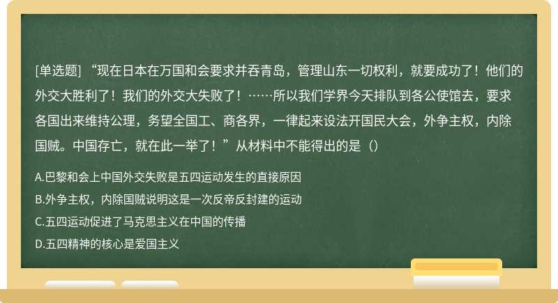 “现在日本在万国和会要求并吞青岛，管理山东一切权利，就要成功了！他们的外交大胜利了！我们的外交大失败了！……所以我们学界今天排队到各公使馆去，要求各国出来维持公理，务望全国工、商各界，一律起来设法开国民大会，外争主权，内除国贼。中国存亡，就在此一举了！”从材料中不能得出的是（）