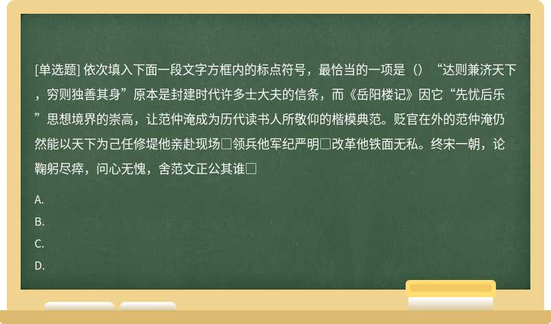 依次填入下面一段文字方框内的标点符号，最恰当的一项是（）“达则兼济天下，穷则独善其身”原本是封建时代许多士大夫的信条，而《岳阳楼记》因它“先忧后乐”思想境界的崇高，让范仲淹成为历代读书人所敬仰的楷模典范。贬官在外的范仲淹仍然能以天下为己任修堤他亲赴现场□领兵他军纪严明□改革他铁面无私。终宋一朝，论鞠躬尽瘁，问心无愧，舍范文正公其谁□