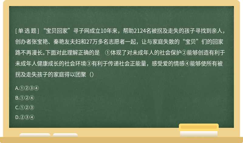 “宝贝回家”寻子网成立10年来，帮助2124名被拐及走失的孩子寻找到亲人，创办者张宝艳、秦艳友夫妇和27万多名志愿者一起，让与家庭失散的“宝贝”们的回家路不再漫长。下面对此理解正确的是 ①体现了对未成年人的社会保护②能够创造有利于未成年人健康成长的社会环境③有利于传递社会正能量，感受爱的情感④能够使所有被拐及走失孩子的家庭得以团聚（）