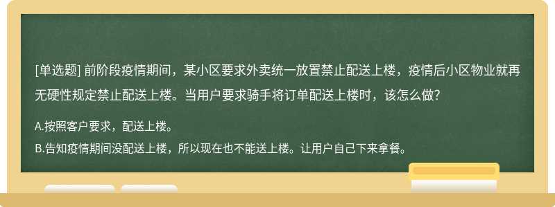 前阶段疫情期间，某小区要求外卖统一放置禁止配送上楼，疫情后小区物业就再无硬性规定禁止配送上楼。当用户要求骑手将订单配送上楼时，该怎么做？