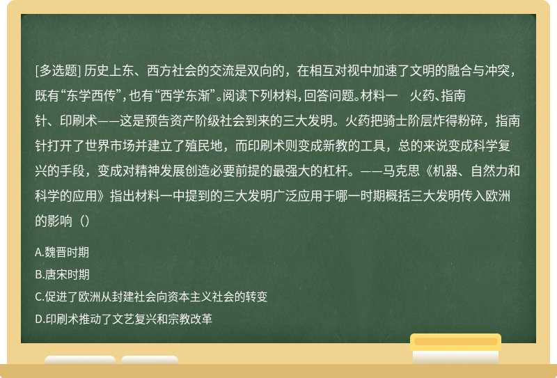 历史上东、西方社会的交流是双向的，在相互对视中加速了文明的融合与冲突，既有“东学西传”，也有“西学东渐”。阅读下列材料，回答问题。材料一 火药、指南针、印刷术——这是预告资产阶级社会到来的三大发明。火药把骑士阶层炸得粉碎，指南针打开了世界市场并建立了殖民地，而印刷术则变成新教的工具，总的来说变成科学复兴的手段，变成对精神发展创造必要前提的最强大的杠杆。——马克思《机器、自然力和科学的应用》指出材料一中提到的三大发明广泛应用于哪一时期概括三大发明传入欧洲的影响（）