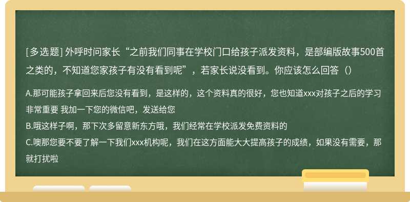 外呼时问家长“之前我们同事在学校门口给孩子派发资料，是部编版故事500首之类的，不知道您家孩子有没有看到呢”，若家长说没看到。你应该怎么回答（）