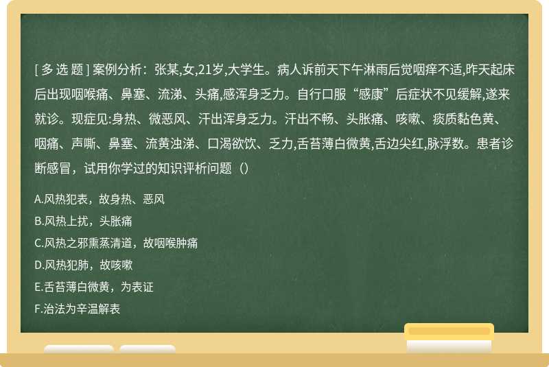 案例分析：张某,女,21岁,大学生。病人诉前天下午淋雨后觉咽痒不适,昨天起床后出现咽喉痛、鼻塞、流涕、头痛,感浑身乏力。自行口服“感康”后症状不见缓解,遂来就诊。现症见:身热、微恶风、汗出浑身乏力。汗出不畅、头胀痛、咳嗽、痰质黏色黄、咽痛、声嘶、鼻塞、流黄浊涕、口渴欲饮、乏力,舌苔薄白微黄,舌边尖红,脉浮数。患者诊断感冒，试用你学过的知识评析问题（）